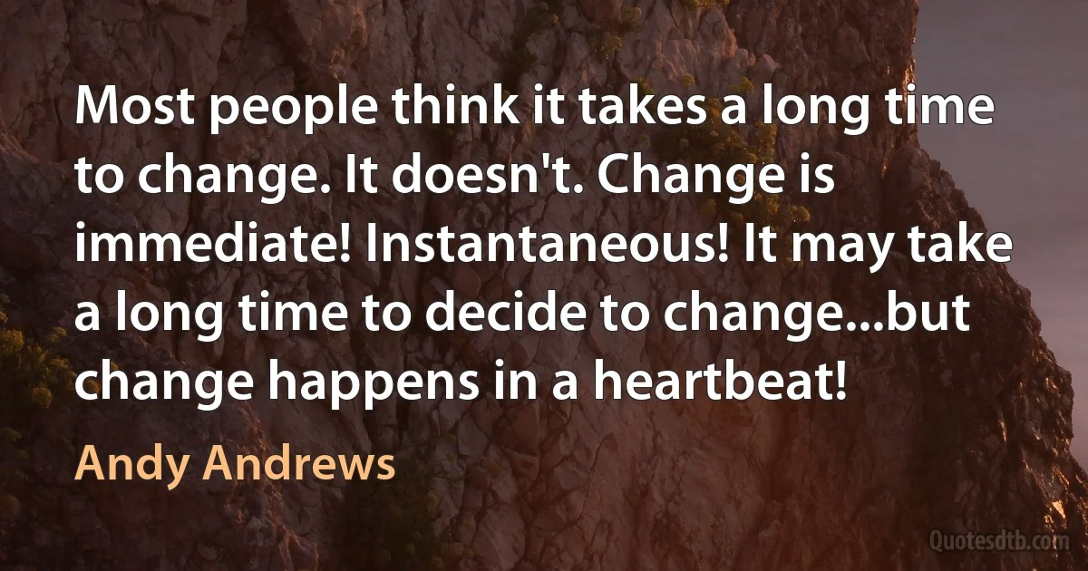 Most people think it takes a long time to change. It doesn't. Change is immediate! Instantaneous! It may take a long time to decide to change...but change happens in a heartbeat! (Andy Andrews)