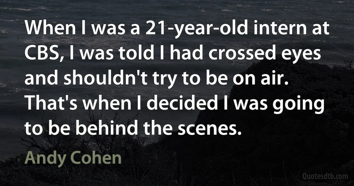 When I was a 21-year-old intern at CBS, I was told I had crossed eyes and shouldn't try to be on air. That's when I decided I was going to be behind the scenes. (Andy Cohen)