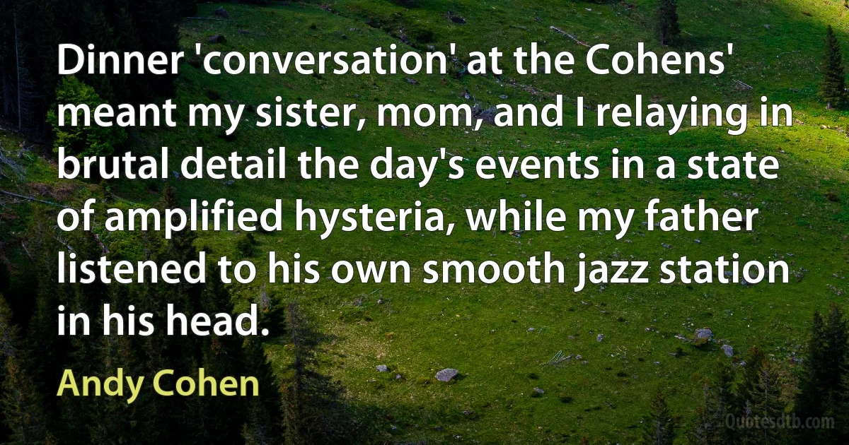 Dinner 'conversation' at the Cohens' meant my sister, mom, and I relaying in brutal detail the day's events in a state of amplified hysteria, while my father listened to his own smooth jazz station in his head. (Andy Cohen)