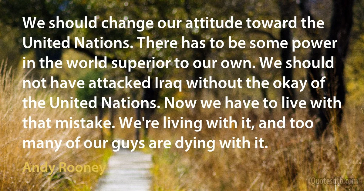 We should change our attitude toward the United Nations. There has to be some power in the world superior to our own. We should not have attacked Iraq without the okay of the United Nations. Now we have to live with that mistake. We're living with it, and too many of our guys are dying with it. (Andy Rooney)