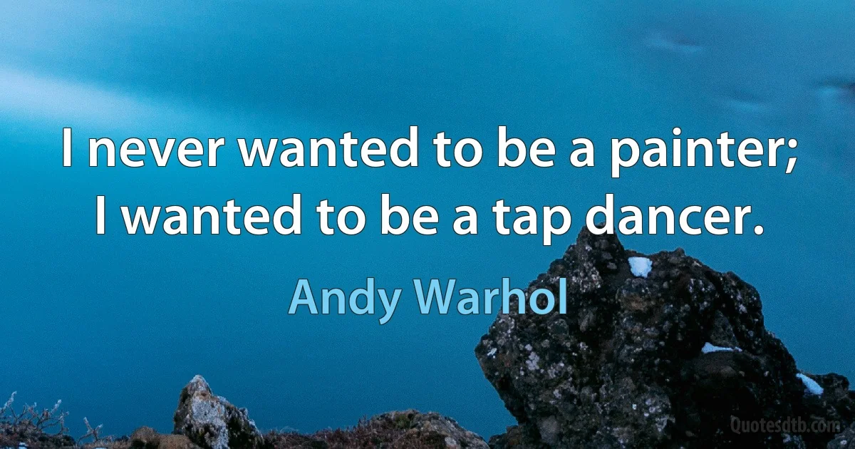 I never wanted to be a painter; I wanted to be a tap dancer. (Andy Warhol)