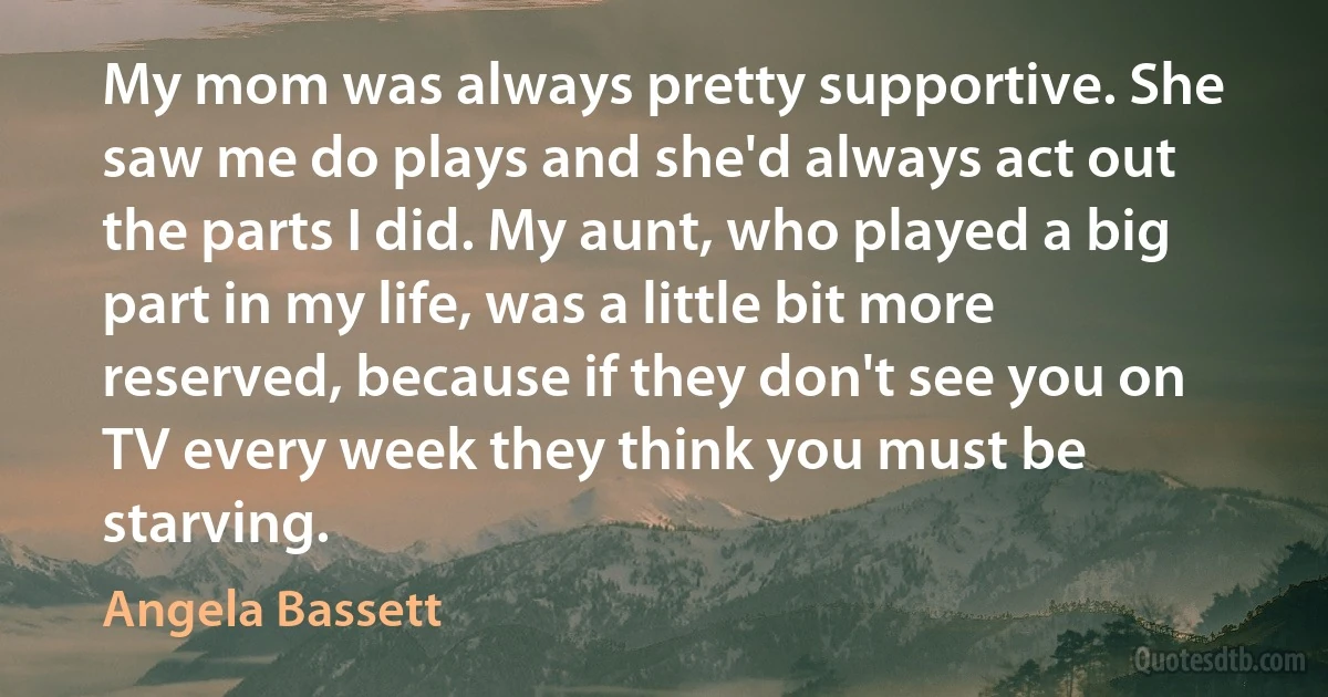 My mom was always pretty supportive. She saw me do plays and she'd always act out the parts I did. My aunt, who played a big part in my life, was a little bit more reserved, because if they don't see you on TV every week they think you must be starving. (Angela Bassett)