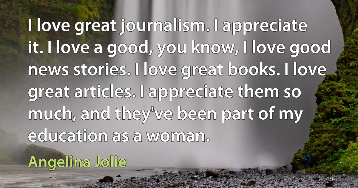 I love great journalism. I appreciate it. I love a good, you know, I love good news stories. I love great books. I love great articles. I appreciate them so much, and they've been part of my education as a woman. (Angelina Jolie)