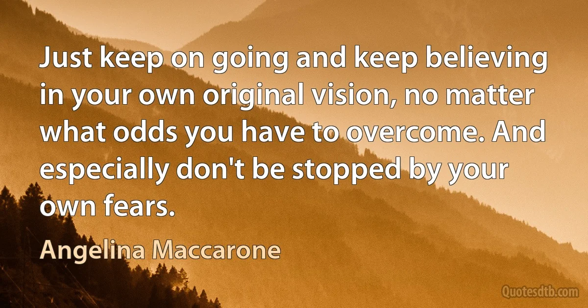 Just keep on going and keep believing in your own original vision, no matter what odds you have to overcome. And especially don't be stopped by your own fears. (Angelina Maccarone)