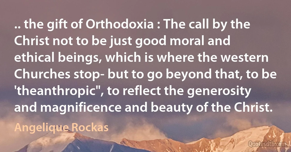 .. the gift of Orthodoxia : The call by the Christ not to be just good moral and ethical beings, which is where the western Churches stop- but to go beyond that, to be 'theanthropic", to reflect the generosity and magnificence and beauty of the Christ. (Angelique Rockas)