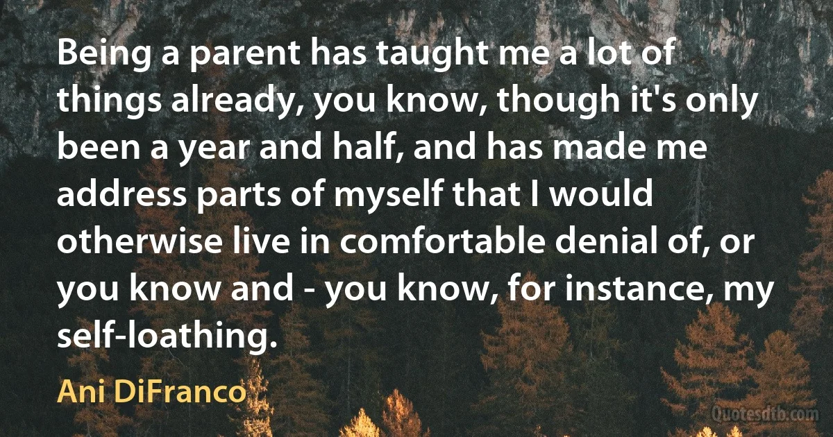 Being a parent has taught me a lot of things already, you know, though it's only been a year and half, and has made me address parts of myself that I would otherwise live in comfortable denial of, or you know and - you know, for instance, my self-loathing. (Ani DiFranco)