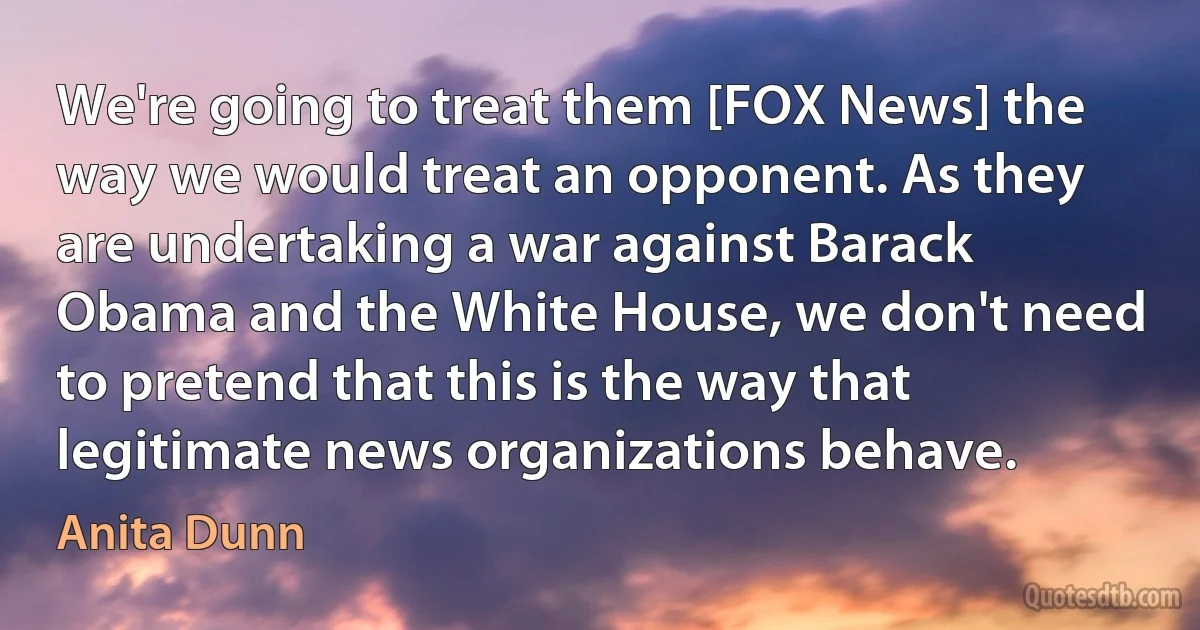 We're going to treat them [FOX News] the way we would treat an opponent. As they are undertaking a war against Barack Obama and the White House, we don't need to pretend that this is the way that legitimate news organizations behave. (Anita Dunn)