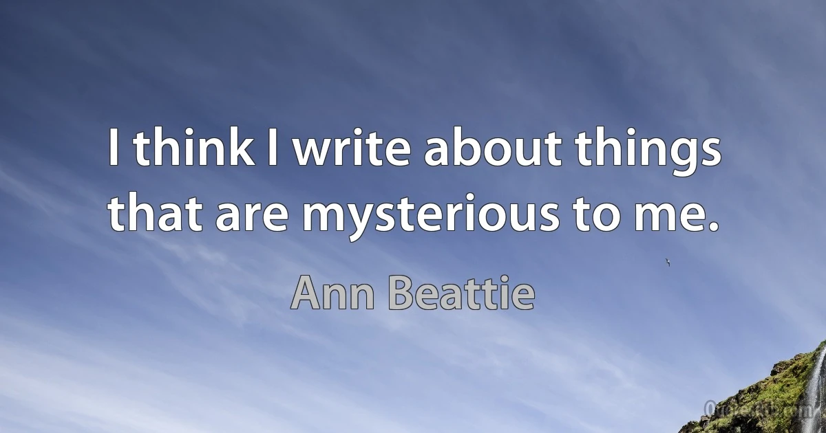 I think I write about things that are mysterious to me. (Ann Beattie)