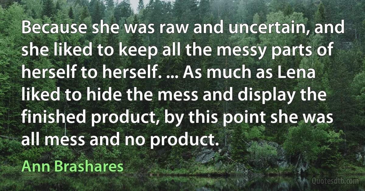 Because she was raw and uncertain, and she liked to keep all the messy parts of herself to herself. ... As much as Lena liked to hide the mess and display the finished product, by this point she was all mess and no product. (Ann Brashares)