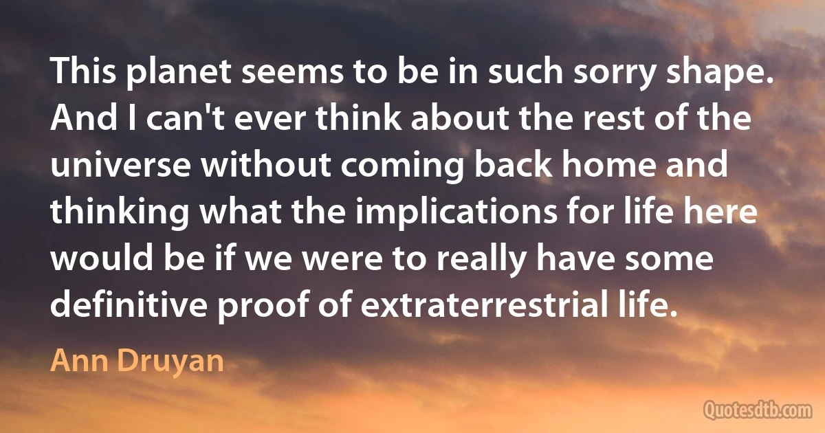 This planet seems to be in such sorry shape. And I can't ever think about the rest of the universe without coming back home and thinking what the implications for life here would be if we were to really have some definitive proof of extraterrestrial life. (Ann Druyan)