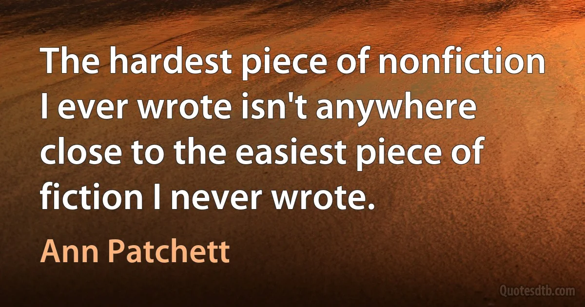 The hardest piece of nonfiction I ever wrote isn't anywhere close to the easiest piece of fiction I never wrote. (Ann Patchett)