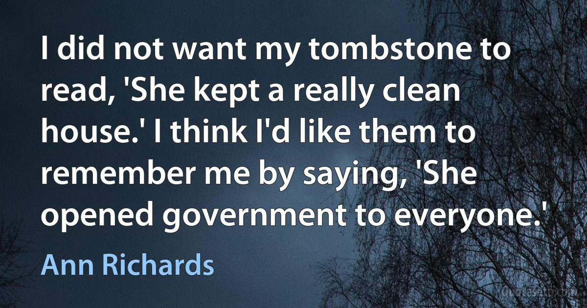 I did not want my tombstone to read, 'She kept a really clean house.' I think I'd like them to remember me by saying, 'She opened government to everyone.' (Ann Richards)