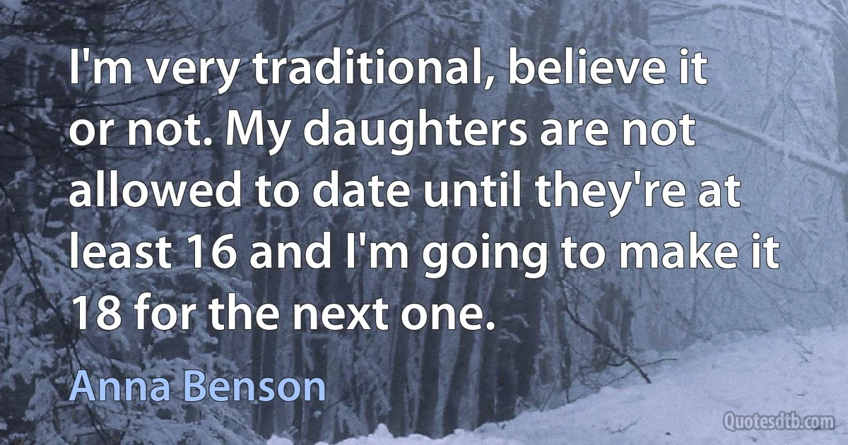 I'm very traditional, believe it or not. My daughters are not allowed to date until they're at least 16 and I'm going to make it 18 for the next one. (Anna Benson)