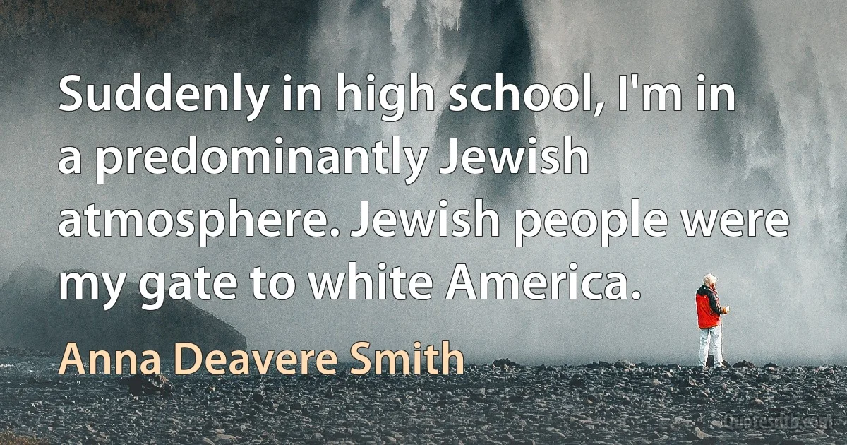 Suddenly in high school, I'm in a predominantly Jewish atmosphere. Jewish people were my gate to white America. (Anna Deavere Smith)