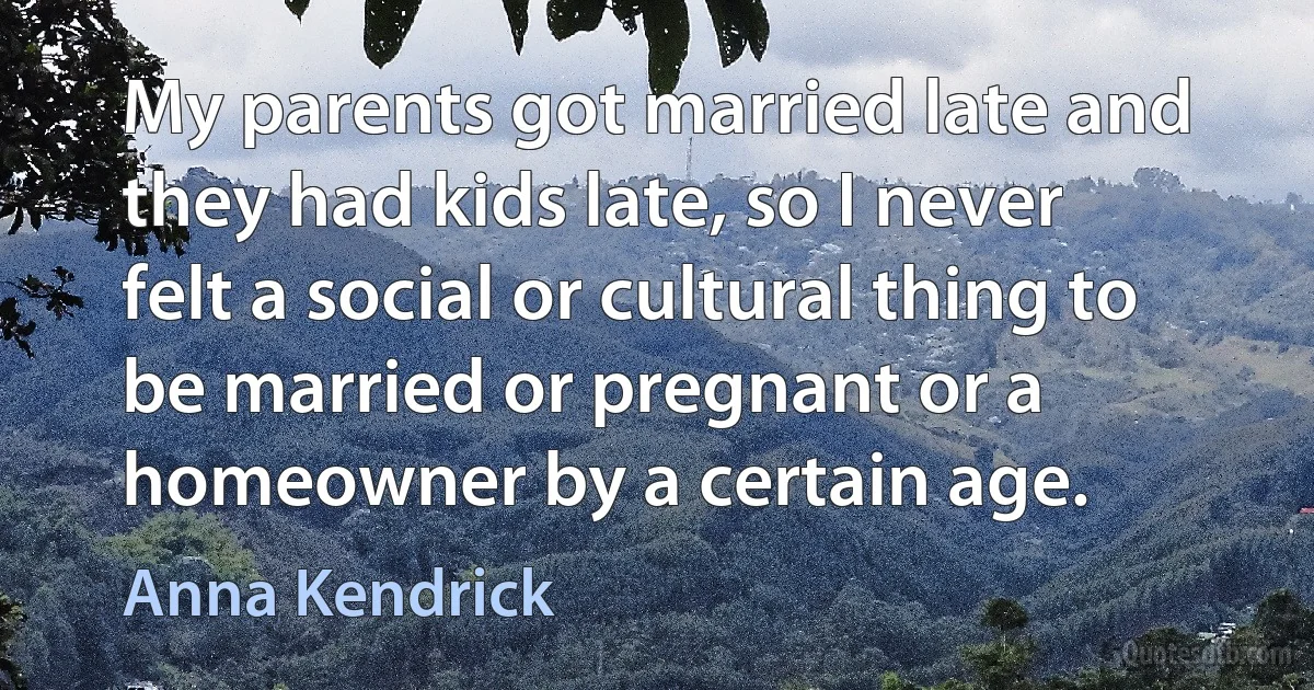 My parents got married late and they had kids late, so I never felt a social or cultural thing to be married or pregnant or a homeowner by a certain age. (Anna Kendrick)