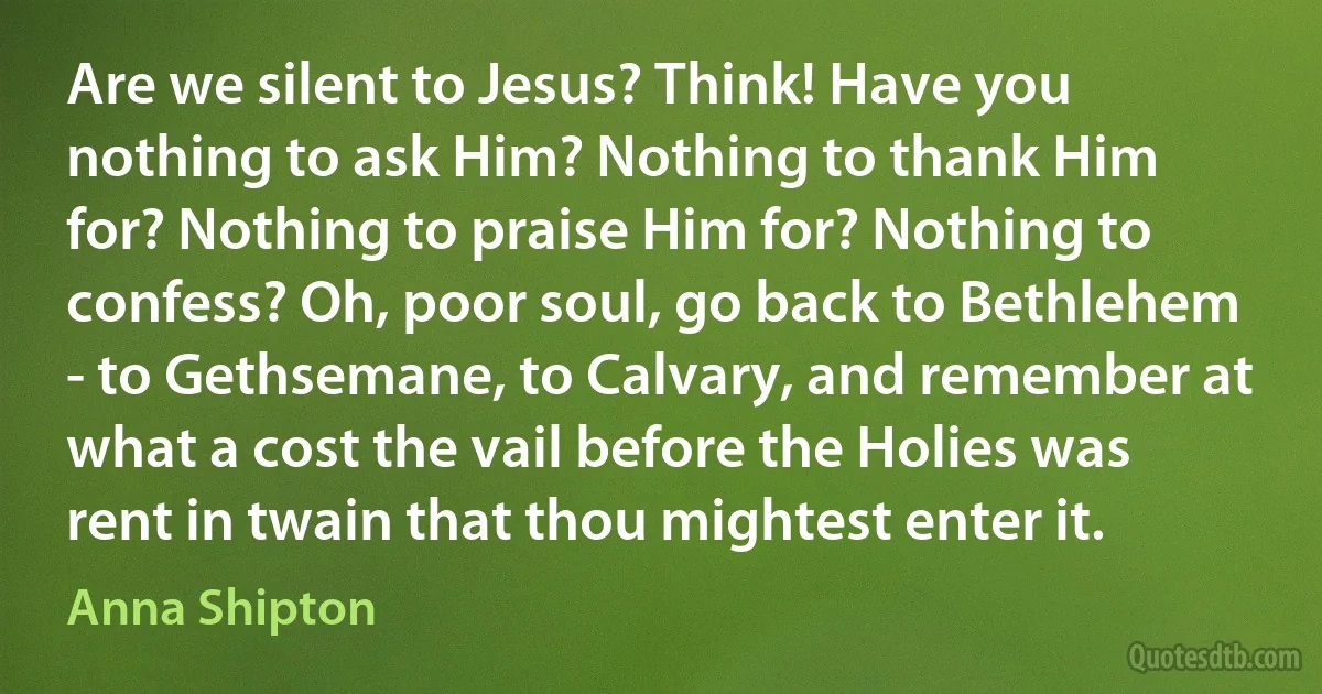 Are we silent to Jesus? Think! Have you nothing to ask Him? Nothing to thank Him for? Nothing to praise Him for? Nothing to confess? Oh, poor soul, go back to Bethlehem - to Gethsemane, to Calvary, and remember at what a cost the vail before the Holies was rent in twain that thou mightest enter it. (Anna Shipton)