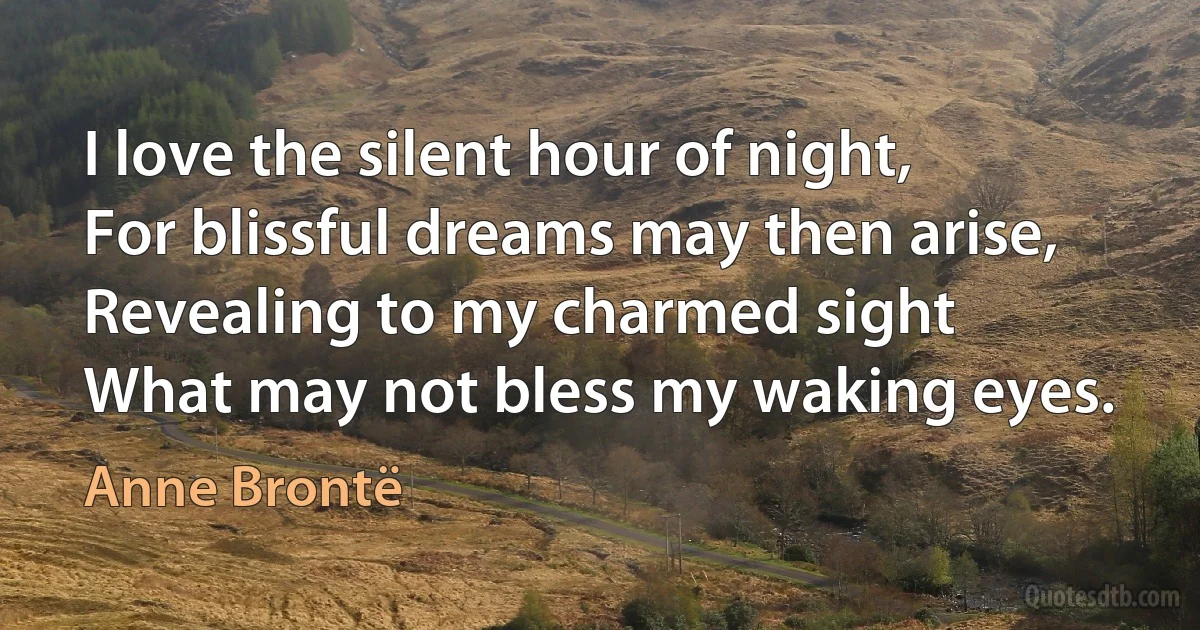 I love the silent hour of night,
For blissful dreams may then arise,
Revealing to my charmed sight
What may not bless my waking eyes. (Anne Brontë)