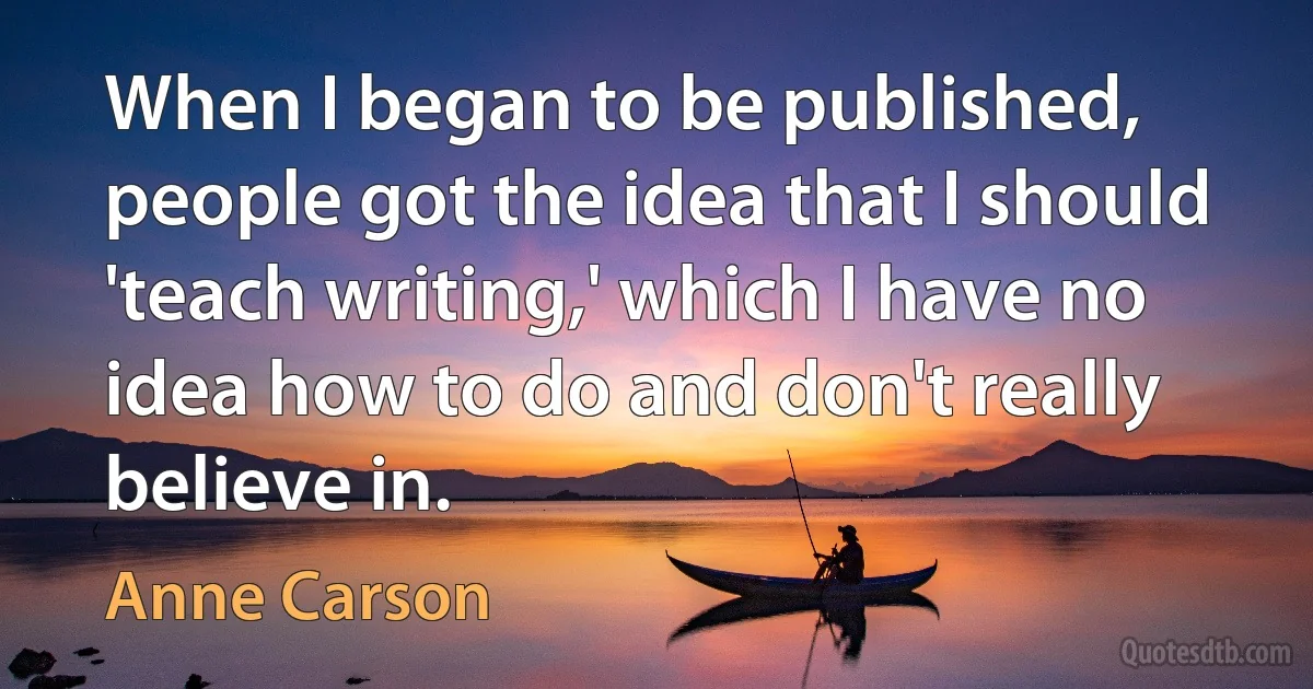 When I began to be published, people got the idea that I should 'teach writing,' which I have no idea how to do and don't really believe in. (Anne Carson)