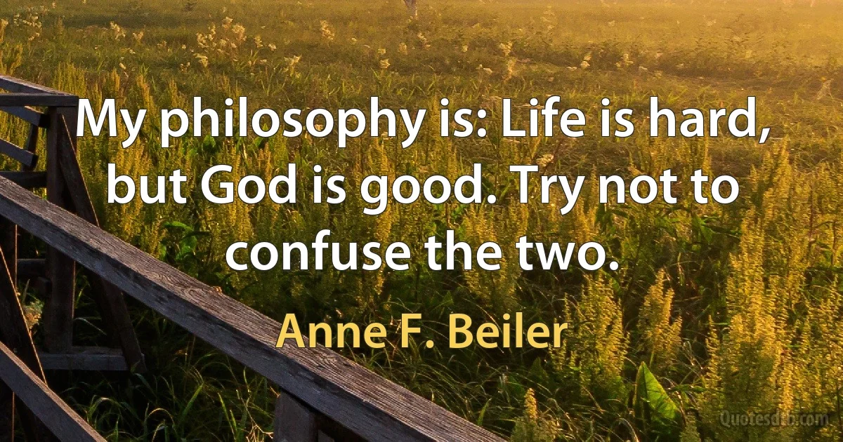 My philosophy is: Life is hard, but God is good. Try not to confuse the two. (Anne F. Beiler)