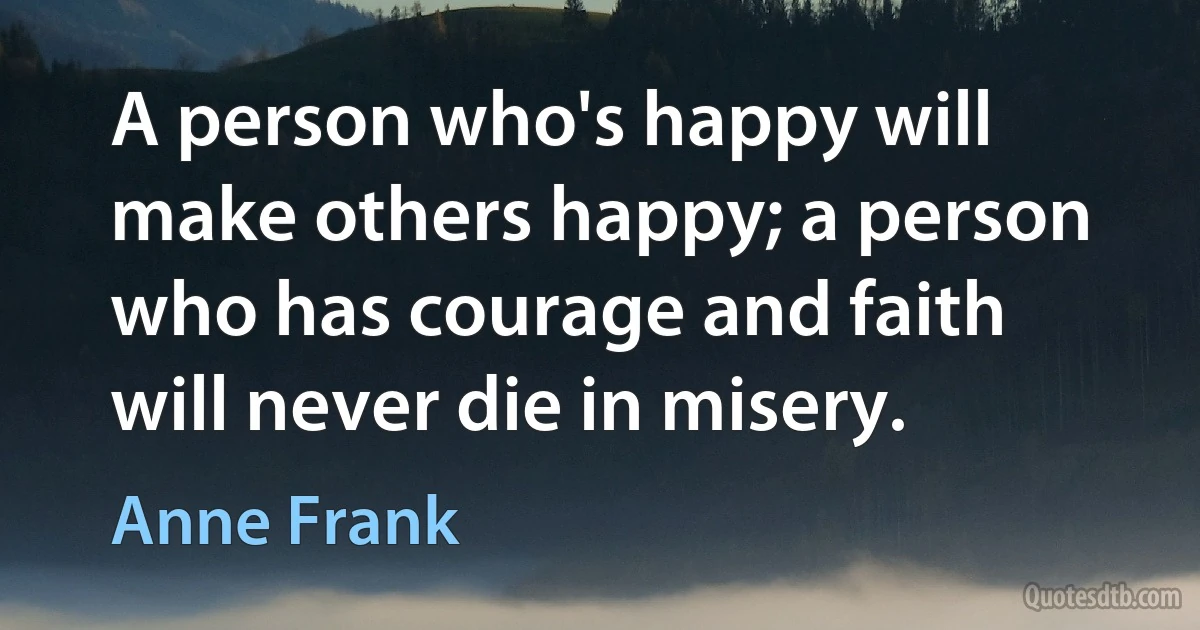 A person who's happy will make others happy; a person who has courage and faith will never die in misery. (Anne Frank)