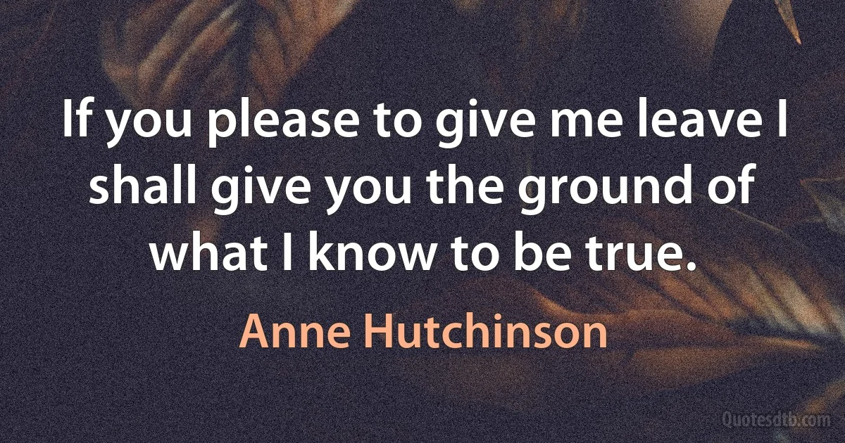 If you please to give me leave I shall give you the ground of what I know to be true. (Anne Hutchinson)