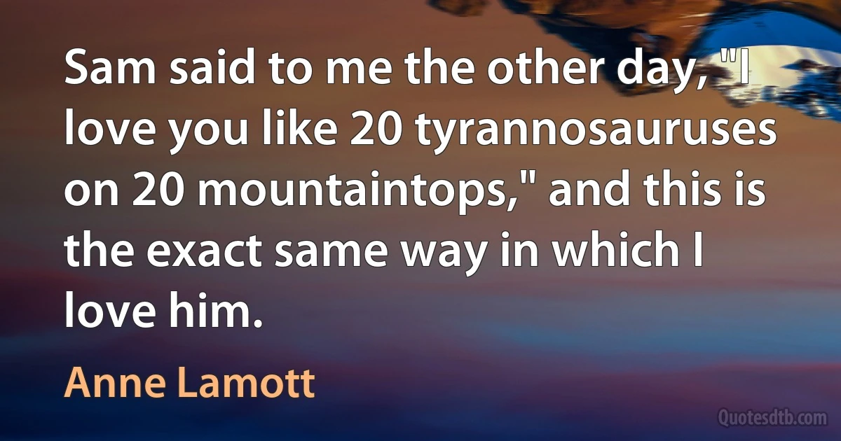 Sam said to me the other day, "I love you like 20 tyrannosauruses on 20 mountaintops," and this is the exact same way in which I love him. (Anne Lamott)