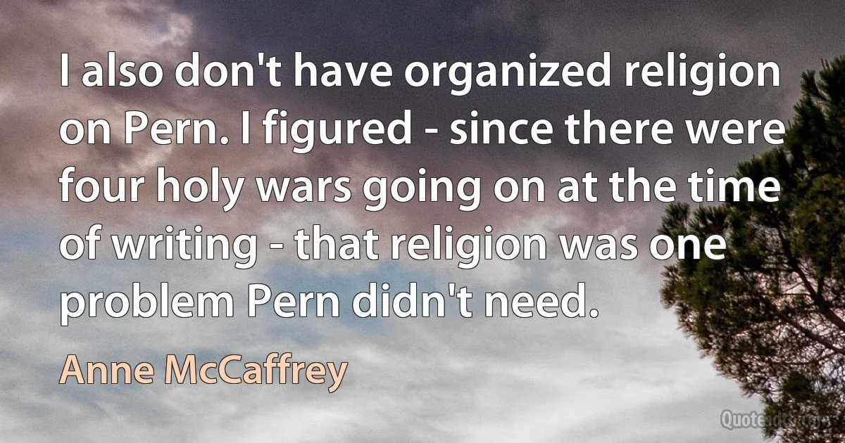 I also don't have organized religion on Pern. I figured - since there were four holy wars going on at the time of writing - that religion was one problem Pern didn't need. (Anne McCaffrey)