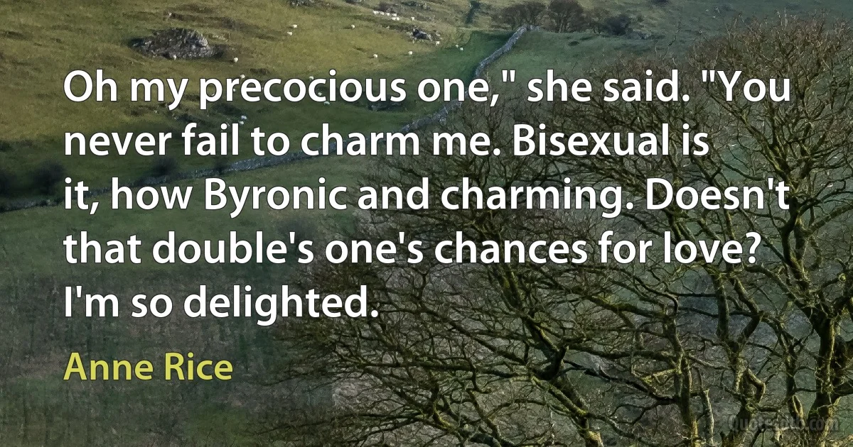 Oh my precocious one," she said. "You never fail to charm me. Bisexual is it, how Byronic and charming. Doesn't that double's one's chances for love? I'm so delighted. (Anne Rice)