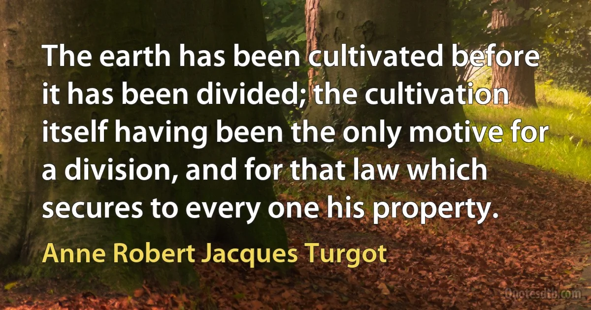 The earth has been cultivated before it has been divided; the cultivation itself having been the only motive for a division, and for that law which secures to every one his property. (Anne Robert Jacques Turgot)