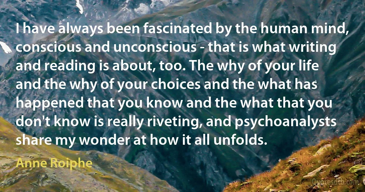 I have always been fascinated by the human mind, conscious and unconscious - that is what writing and reading is about, too. The why of your life and the why of your choices and the what has happened that you know and the what that you don't know is really riveting, and psychoanalysts share my wonder at how it all unfolds. (Anne Roiphe)