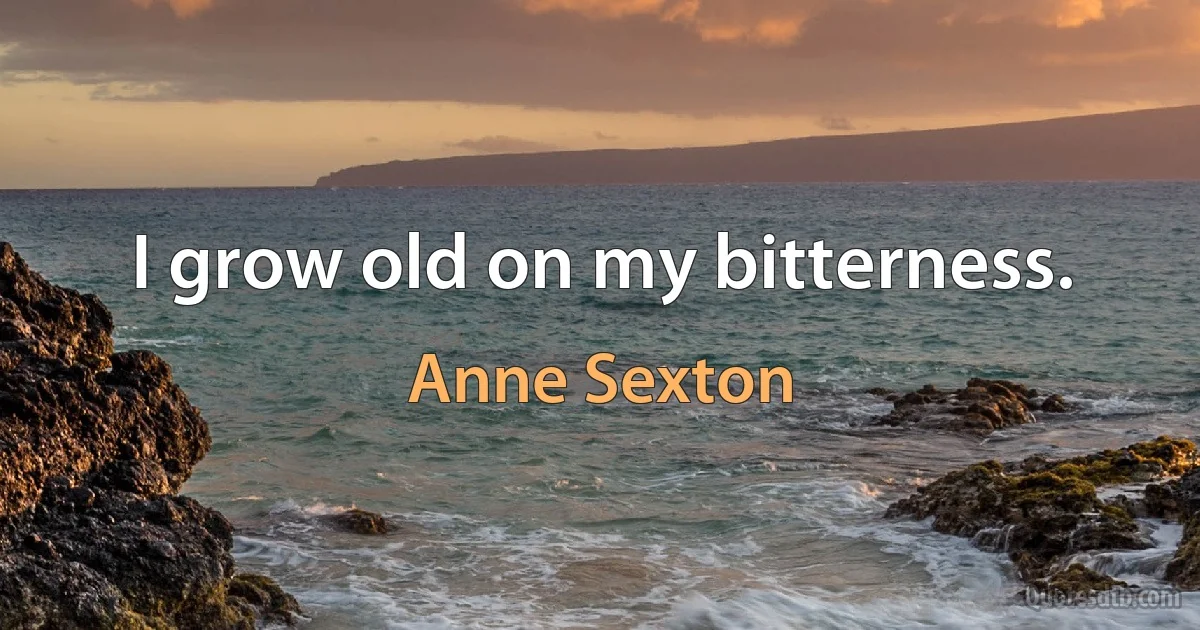 I grow old on my bitterness. (Anne Sexton)