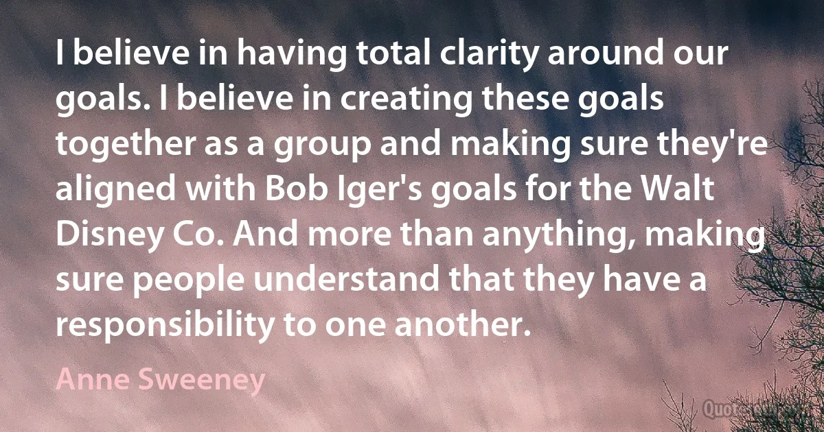 I believe in having total clarity around our goals. I believe in creating these goals together as a group and making sure they're aligned with Bob Iger's goals for the Walt Disney Co. And more than anything, making sure people understand that they have a responsibility to one another. (Anne Sweeney)