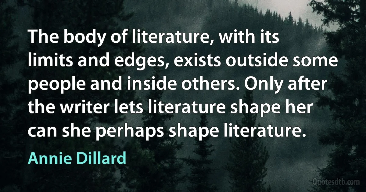 The body of literature, with its limits and edges, exists outside some people and inside others. Only after the writer lets literature shape her can she perhaps shape literature. (Annie Dillard)