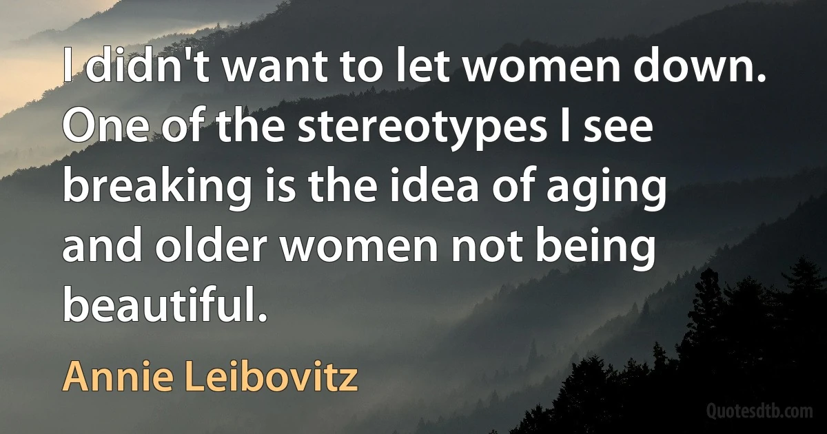 I didn't want to let women down. One of the stereotypes I see breaking is the idea of aging and older women not being beautiful. (Annie Leibovitz)