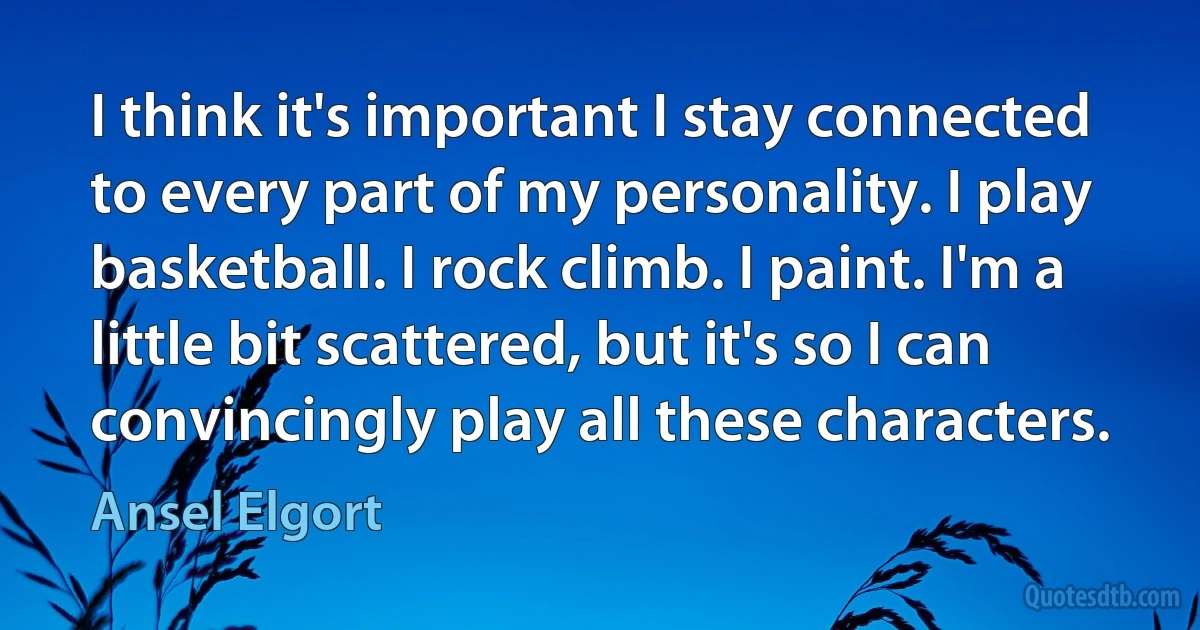 I think it's important I stay connected to every part of my personality. I play basketball. I rock climb. I paint. I'm a little bit scattered, but it's so I can convincingly play all these characters. (Ansel Elgort)