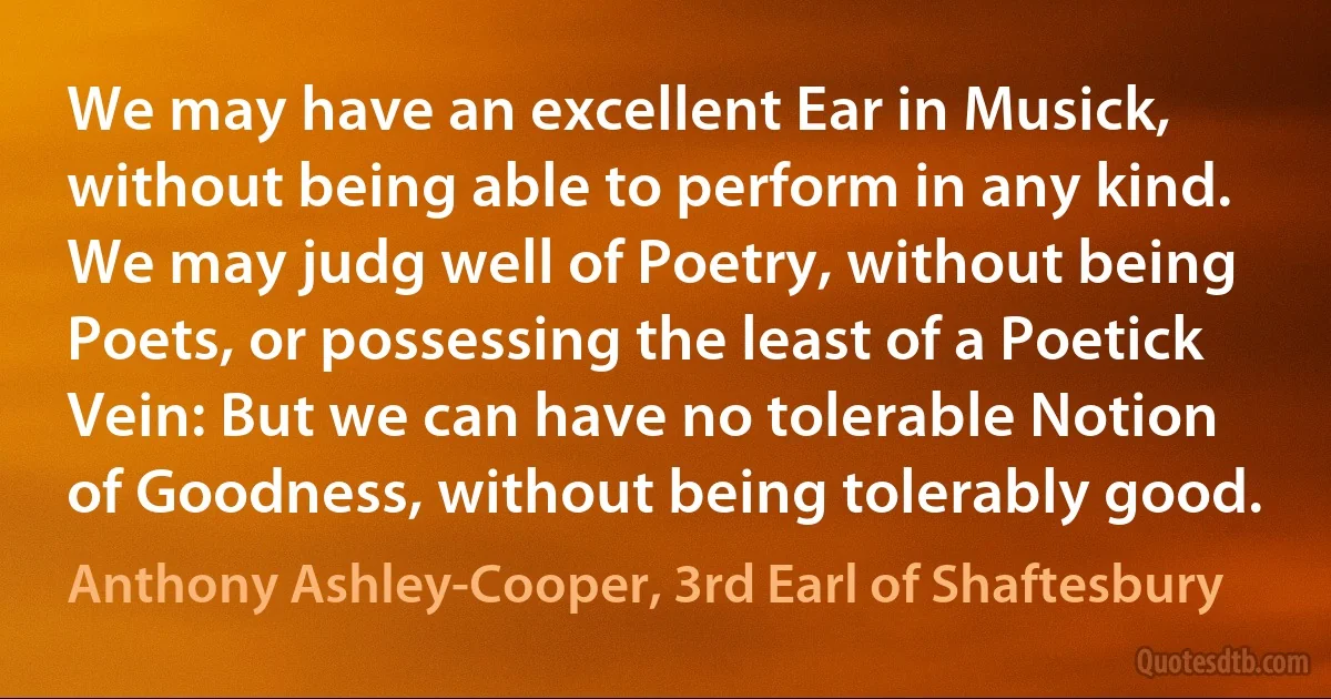 We may have an excellent Ear in Musick, without being able to perform in any kind. We may judg well of Poetry, without being Poets, or possessing the least of a Poetick Vein: But we can have no tolerable Notion of Goodness, without being tolerably good. (Anthony Ashley-Cooper, 3rd Earl of Shaftesbury)