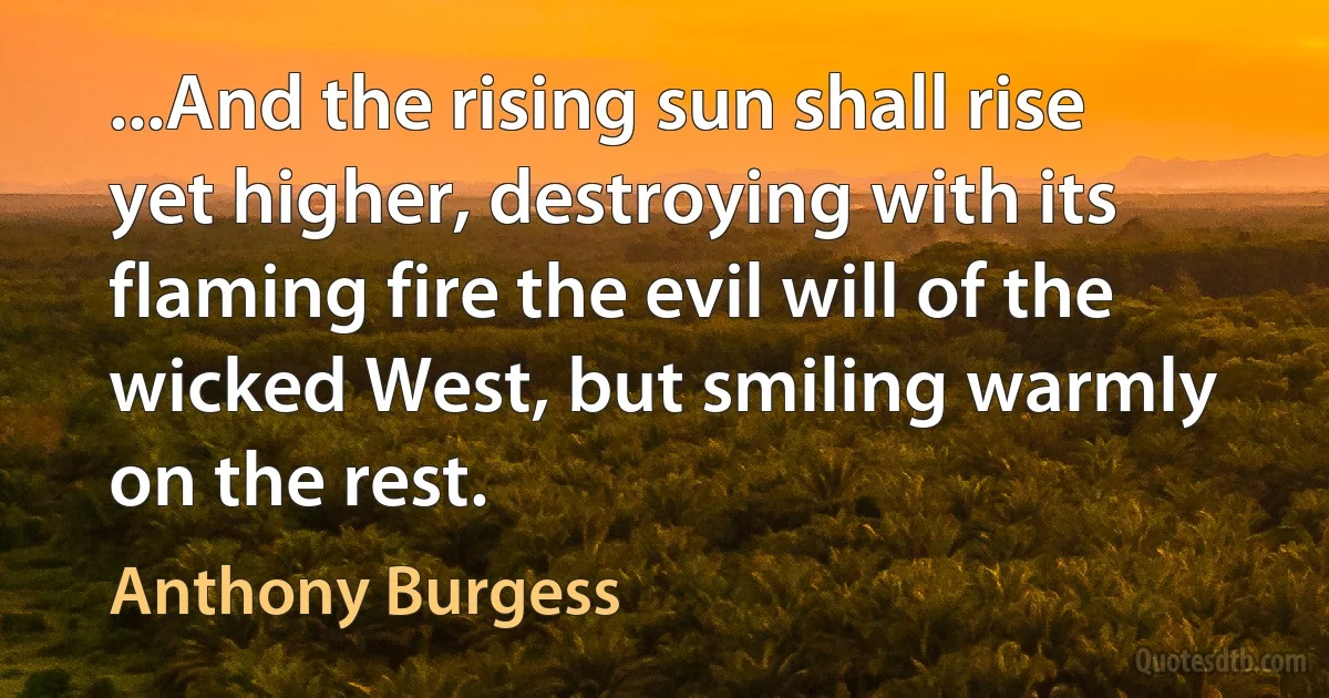 ...And the rising sun shall rise yet higher, destroying with its flaming fire the evil will of the wicked West, but smiling warmly on the rest. (Anthony Burgess)