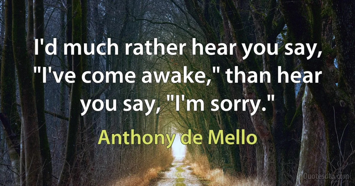 I'd much rather hear you say, "I've come awake," than hear you say, "I'm sorry." (Anthony de Mello)