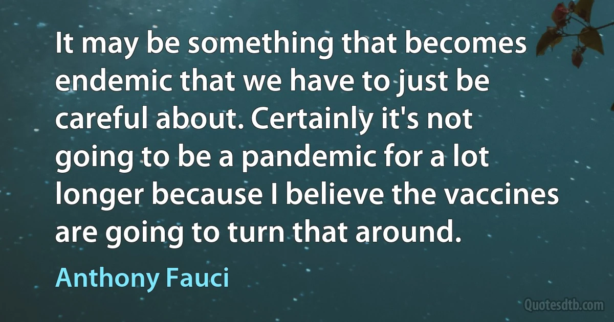 It may be something that becomes endemic that we have to just be careful about. Certainly it's not going to be a pandemic for a lot longer because I believe the vaccines are going to turn that around. (Anthony Fauci)