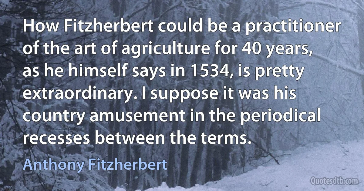 How Fitzherbert could be a practitioner of the art of agriculture for 40 years, as he himself says in 1534, is pretty extraordinary. I suppose it was his country amusement in the periodical recesses between the terms. (Anthony Fitzherbert)