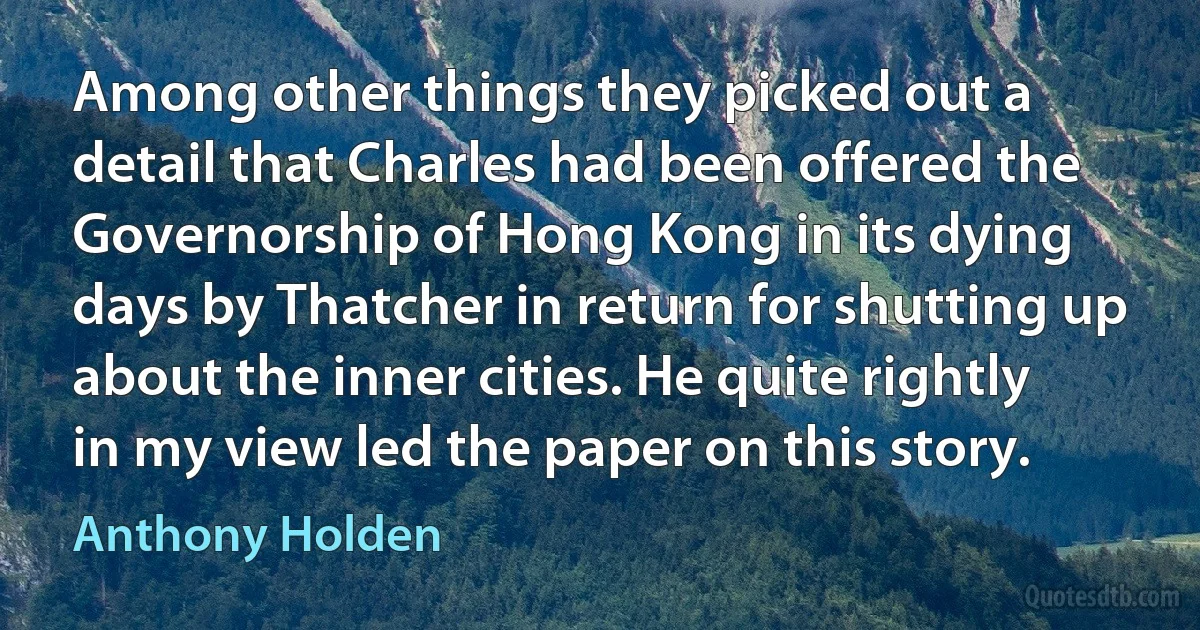 Among other things they picked out a detail that Charles had been offered the Governorship of Hong Kong in its dying days by Thatcher in return for shutting up about the inner cities. He quite rightly in my view led the paper on this story. (Anthony Holden)