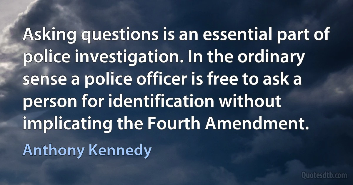 Asking questions is an essential part of police investigation. In the ordinary sense a police officer is free to ask a person for identification without implicating the Fourth Amendment. (Anthony Kennedy)