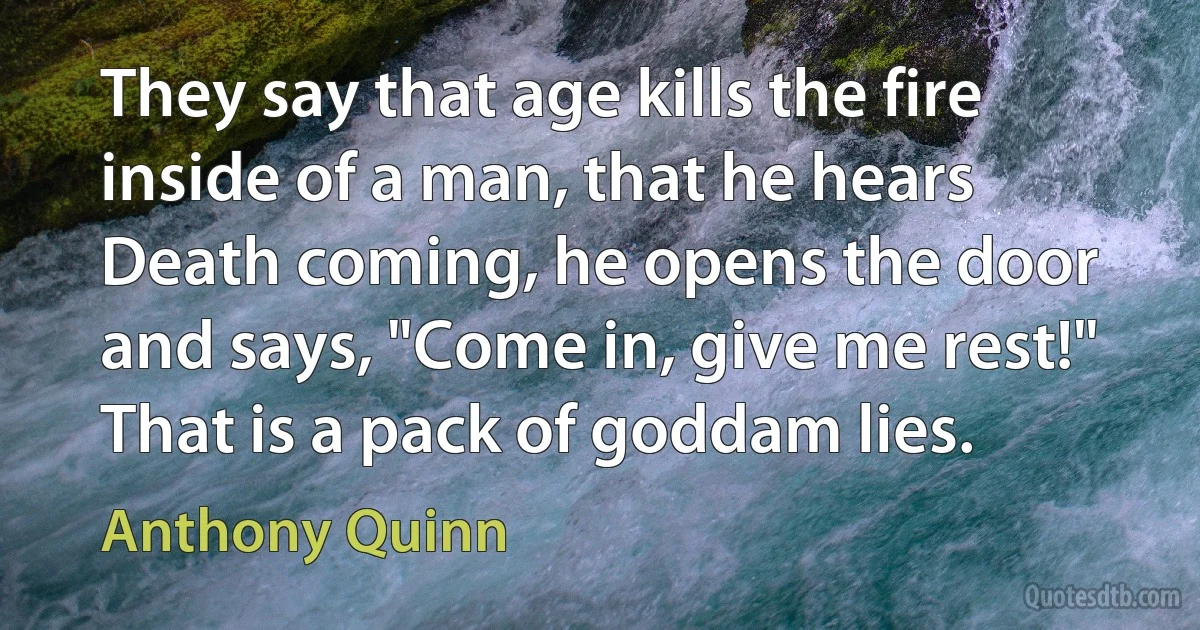 They say that age kills the fire inside of a man, that he hears Death coming, he opens the door and says, "Come in, give me rest!" That is a pack of goddam lies. (Anthony Quinn)