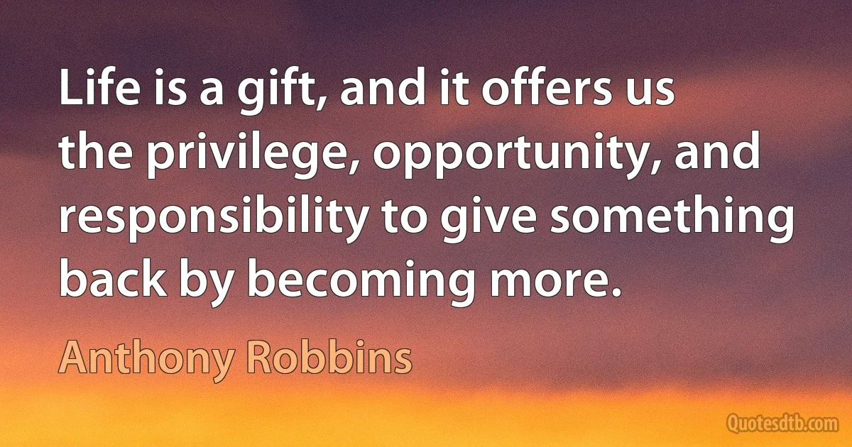 Life is a gift, and it offers us the privilege, opportunity, and responsibility to give something back by becoming more. (Anthony Robbins)