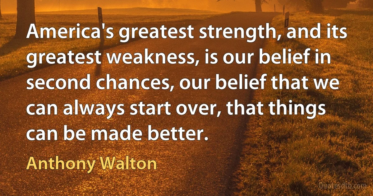 America's greatest strength, and its greatest weakness, is our belief in second chances, our belief that we can always start over, that things can be made better. (Anthony Walton)