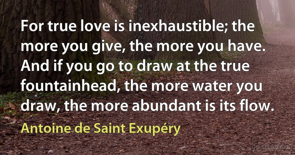 For true love is inexhaustible; the more you give, the more you have. And if you go to draw at the true fountainhead, the more water you draw, the more abundant is its flow. (Antoine de Saint Exupéry)