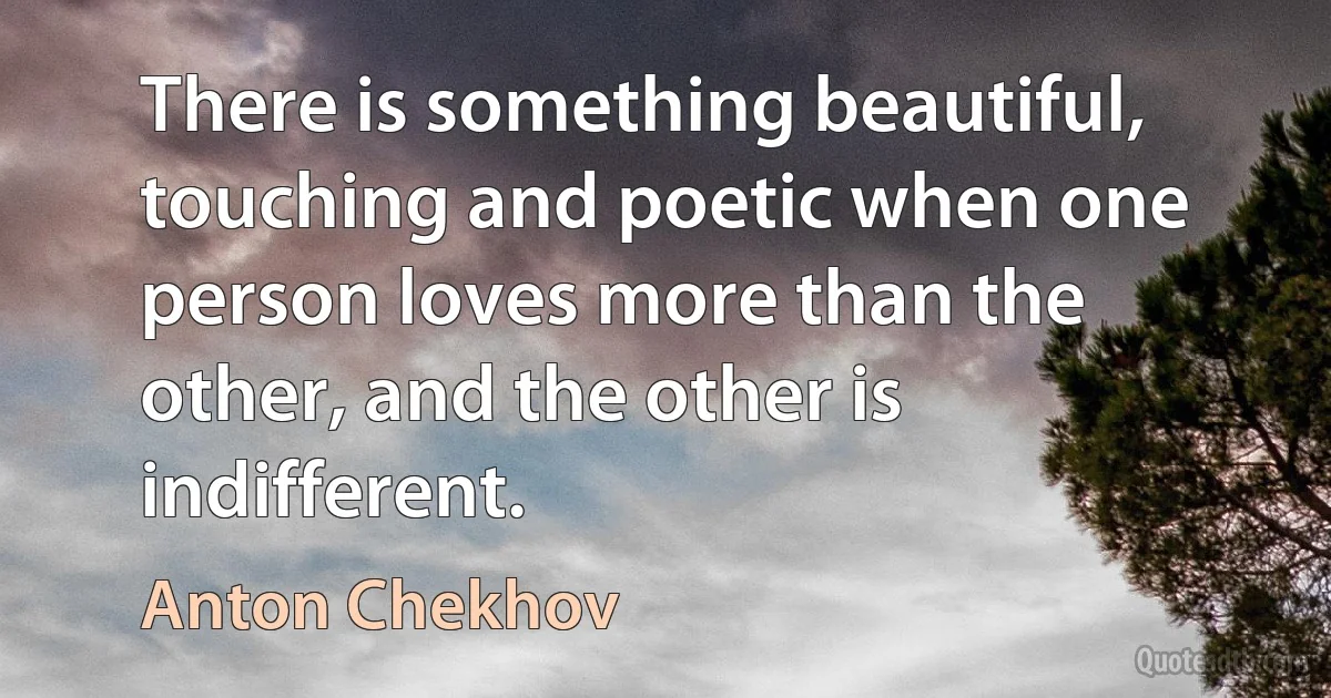 There is something beautiful, touching and poetic when one person loves more than the other, and the other is indifferent. (Anton Chekhov)