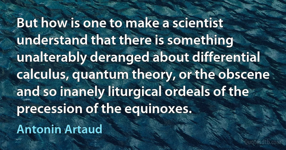 But how is one to make a scientist understand that there is something unalterably deranged about differential calculus, quantum theory, or the obscene and so inanely liturgical ordeals of the precession of the equinoxes. (Antonin Artaud)