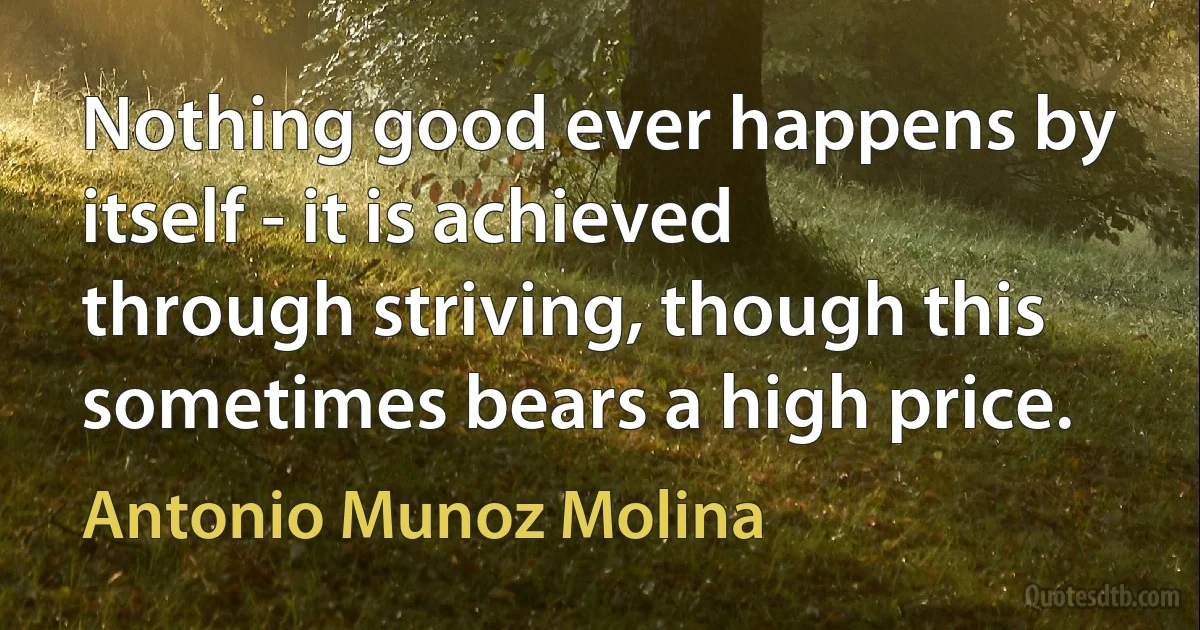 Nothing good ever happens by itself - it is achieved through striving, though this sometimes bears a high price. (Antonio Munoz Molina)