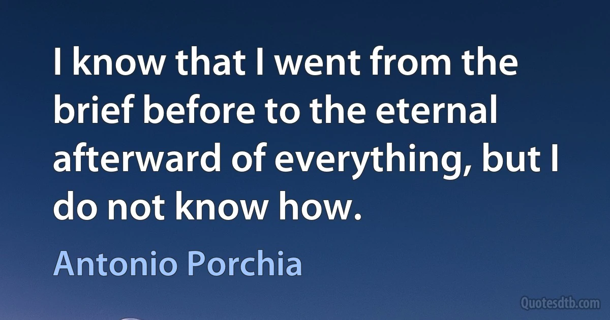 I know that I went from the brief before to the eternal afterward of everything, but I do not know how. (Antonio Porchia)